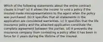 Which of the following statements about the entire contract clause is true? (a) It allows the insurer to void a policy if the insured made misrepresentations to the agent when the policy was purchased. (b) It specifies that all statements in the application are considered warranties. (c) It specifies that the life insurance policy and the attached application constitute the complete agreement between the parties. (d) It prevents the insurance company from contesting a policy after it has been in force for 2 years during the lifetime of the insured.