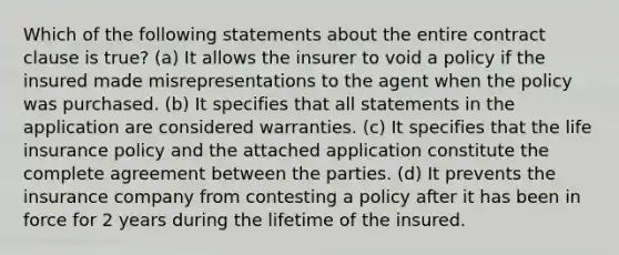 Which of the following statements about the entire contract clause is true? (a) It allows the insurer to void a policy if the insured made misrepresentations to the agent when the policy was purchased. (b) It specifies that all statements in the application are considered warranties. (c) It specifies that the life insurance policy and the attached application constitute the complete agreement between the parties. (d) It prevents the insurance company from contesting a policy after it has been in force for 2 years during the lifetime of the insured.