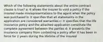 Which of the following statements about the entire contract clause is true? a: It allows the insurer to void a policy if the insured made misrepresentations to the agent when the policy was purchased b: It specifies that all statements in the application are considered warranties c: It specifies that the life insurance policy and the attached application constitute the complete agreement between the parties d: It prevents the insurance company from contesting a policy after it has been in force for 2 years during the lifetime of the insured