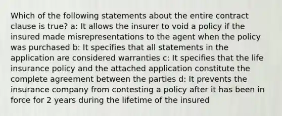 Which of the following statements about the entire contract clause is true? a: It allows the insurer to void a policy if the insured made misrepresentations to the agent when the policy was purchased b: It specifies that all statements in the application are considered warranties c: It specifies that the life insurance policy and the attached application constitute the complete agreement between the parties d: It prevents the insurance company from contesting a policy after it has been in force for 2 years during the lifetime of the insured