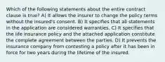 Which of the following statements about the entire contract clause is true? A) It allows the insurer to change the policy terms without the insured's consent. B) It specifies that all statements in the application are considered warranties. C) It specifies that the life insurance policy and the attached application constitute the complete agreement between the parties. D) It prevents the insurance company from contesting a policy after it has been in force for two years during the lifetime of the insured.