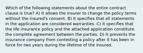 Which of the following statements about the entire contract clause is true? A) It allows the insurer to change the policy terms without the insured's consent. B) It specifies that all statements in the application are considered warranties. C) It specifies that the life insurance policy and the attached application constitute the complete agreement between the parties. D) It prevents the insurance company from contesting a policy after it has been in force for two years during the lifetime of the insured.