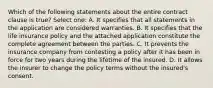 Which of the following statements about the entire contract clause is true? Select one: A. It specifies that all statements in the application are considered warranties. B. It specifies that the life insurance policy and the attached application constitute the complete agreement between the parties. C. It prevents the insurance company from contesting a policy after it has been in force for two years during the lifetime of the insured. D. It allows the insurer to change the policy terms without the insured's consent.