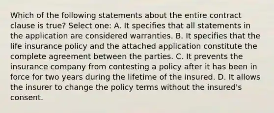 Which of the following statements about the entire contract clause is true? Select one: A. It specifies that all statements in the application are considered warranties. B. It specifies that the life insurance policy and the attached application constitute the complete agreement between the parties. C. It prevents the insurance company from contesting a policy after it has been in force for two years during the lifetime of the insured. D. It allows the insurer to change the policy terms without the insured's consent.