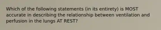 Which of the following statements (in its entirety) is MOST accurate in describing the relationship between ventilation and perfusion in the lungs AT REST?