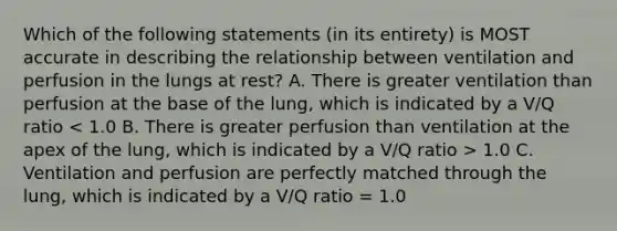 Which of the following statements (in its entirety) is MOST accurate in describing the relationship between ventilation and perfusion in the lungs at rest? A. There is greater ventilation than perfusion at the base of the lung, which is indicated by a V/Q ratio 1.0 C. Ventilation and perfusion are perfectly matched through the lung, which is indicated by a V/Q ratio = 1.0