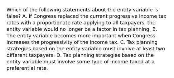 Which of the following statements about the entity variable is false? A. If Congress replaced the current progressive income tax rates with a proportionate rate applying to all taxpayers, the entity variable would no longer be a factor in tax planning. B. The entity variable becomes more important when Congress increases the progressivity of the income tax. C. Tax planning strategies based on the entity variable must involve at least two different taxpayers. D. Tax planning strategies based on the entity variable must involve some type of income taxed at a preferential rate.