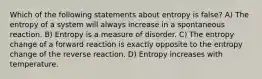 Which of the following statements about entropy is false? A) The entropy of a system will always increase in a spontaneous reaction. B) Entropy is a measure of disorder. C) The entropy change of a forward reaction is exactly opposite to the entropy change of the reverse reaction. D) Entropy increases with temperature.