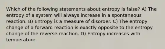 Which of the following statements about entropy is false? A) The entropy of a system will always increase in a spontaneous reaction. B) Entropy is a measure of disorder. C) The entropy change of a forward reaction is exactly opposite to the entropy change of the reverse reaction. D) Entropy increases with temperature.