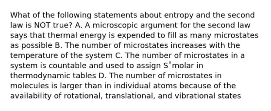 What of the following statements about entropy and the second law is NOT true? A. A microscopic argument for the second law says that thermal energy is expended to fill as many microstates as possible B. The number of microstates increases with the temperature of the system C. The number of microstates in a system is countable and used to assign S˚molar in thermodynamic tables D. The number of microstates in molecules is larger than in individual atoms because of the availability of rotational, translational, and vibrational states