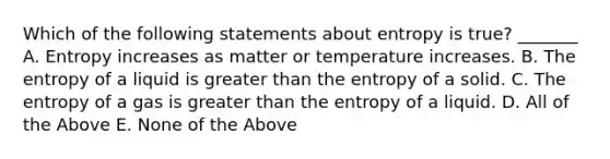 Which of the following statements about entropy is true? _______ A. Entropy increases as matter or temperature increases. B. The entropy of a liquid is greater than the entropy of a solid. C. The entropy of a gas is greater than the entropy of a liquid. D. All of the Above E. None of the Above