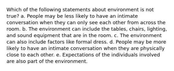 Which of the following statements about environment is not true? a. People may be less likely to have an intimate conversation when they can only see each other from across the room. b. The environment can include the tables, chairs, lighting, and sound equipment that are in the room. c. The environment can also include factors like formal dress. d. People may be more likely to have an intimate conversation when they are physically close to each other. e. Expectations of the individuals involved are also part of the environment.