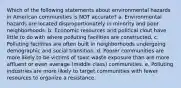 Which of the following statements about environmental hazards in American communities is NOT accurate? a. Environmental hazards are located disproportionately in minority and poor neighborhoods. b. Economic resources and political clout have little to do with where polluting facilities are constructed. c. Polluting facilities are often built in neighborhoods undergoing demographic and social transition. d. Poorer communities are more likely to be victims of toxic waste exposure than are more affluent or even average (middle class) communities. e. Polluting industries are more likely to target communities with fewer resources to organize a resistance.