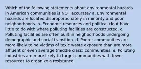 Which of the following statements about environmental hazards in American communities is NOT accurate? a. Environmental hazards are located disproportionately in minority and poor neighborhoods. b. Economic resources and political clout have little to do with where polluting facilities are constructed. c. Polluting facilities are often built in neighborhoods undergoing demographic and social transition. d. Poorer communities are more likely to be victims of toxic waste exposure than are more affluent or even average (middle class) communities. e. Polluting industries are more likely to target communities with fewer resources to organize a resistance.