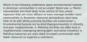 Which of the following statements about environmental hazards in American communities is not accurate? Select one: a. Poorer communities are more likely to be victims of toxic waste exposure than are more affluent or even average (middle class) communities. b. Economic resources and political clout have little to do with where polluting facilities are constructed. c. Environmental hazards are located disproportionately in minority and poor neighborhoods. d. Polluting facilities are often built in neighborhoods undergoing demographic and social transition. e. Polluting industries are more likely to target communities with fewer resources to organize a resistance.