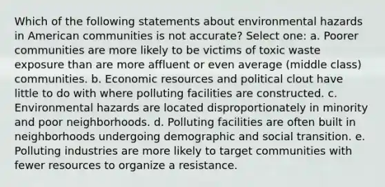 Which of the following statements about environmental hazards in American communities is not accurate? Select one: a. Poorer communities are more likely to be victims of toxic waste exposure than are more affluent or even average (middle class) communities. b. Economic resources and political clout have little to do with where polluting facilities are constructed. c. Environmental hazards are located disproportionately in minority and poor neighborhoods. d. Polluting facilities are often built in neighborhoods undergoing demographic and social transition. e. Polluting industries are more likely to target communities with fewer resources to organize a resistance.