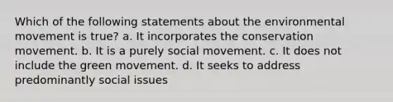 Which of the following statements about the environmental movement is true? a. It incorporates the conservation movement. b. It is a purely social movement. c. It does not include the green movement. d. It seeks to address predominantly social issues