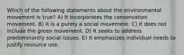 Which of the following statements about the environmental movement is true? A) It incorporates the conservation movement. B) It is a purely a social movement. C) It does not include the green movement. D) It seeks to address predominantly social issues. E) It emphasizes individual needs to justify resource use.