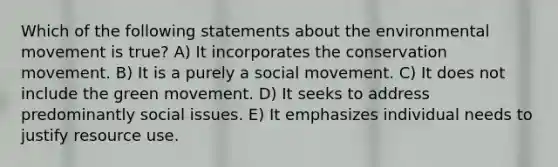 Which of the following statements about the environmental movement is true? A) It incorporates the conservation movement. B) It is a purely a social movement. C) It does not include the green movement. D) It seeks to address predominantly social issues. E) It emphasizes individual needs to justify resource use.