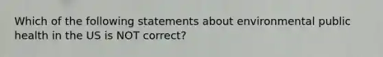 Which of the following statements about environmental public health in the US is NOT correct?