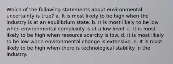 Which of the following statements about environmental uncertainty is true? a. It is most likely to be high when the industry is at an equilibrium state. b. It is most likely to be low when environmental complexity is at a low level. c. It is most likely to be high when resource scarcity is low. d. It is most likely to be low when environmental change is extensive. e. It is most likely to be high when there is technological stability in the industry.