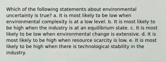 Which of the following statements about environmental uncertainty is true? a. It is most likely to be low when environmental complexity is at a low level. b. It is most likely to be high when the industry is at an equilibrium state. c. It is most likely to be low when environmental change is extensive. d. It is most likely to be high when resource scarcity is low. e. It is most likely to be high when there is technological stability in the industry.