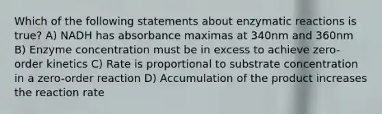 Which of the following statements about enzymatic reactions is true? A) NADH has absorbance maximas at 340nm and 360nm B) Enzyme concentration must be in excess to achieve zero-order kinetics C) Rate is proportional to substrate concentration in a zero-order reaction D) Accumulation of the product increases the reaction rate