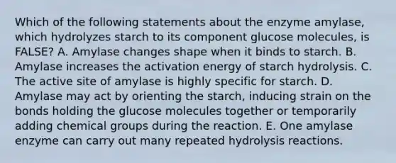 Which of the following statements about the enzyme amylase, which hydrolyzes starch to its component glucose molecules, is FALSE? A. Amylase changes shape when it binds to starch. B. Amylase increases the activation energy of starch hydrolysis. C. The active site of amylase is highly specific for starch. D. Amylase may act by orienting the starch, inducing strain on the bonds holding the glucose molecules together or temporarily adding chemical groups during the reaction. E. One amylase enzyme can carry out many repeated hydrolysis reactions.