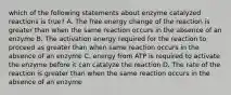 which of the following statements about enzyme catalyzed reactions is true? A. The free energy change of the reaction is greater than when the same reaction occurs in the absence of an enzyme B. The activation energy required for the reaction to proceed as greater than when same reaction occurs in the absence of an enzyme C. energy from ATP is required to activate the enzyme before it can catalyze the reaction D. The rate of the reaction is greater than when the same reaction occurs in the absence of an enzyme