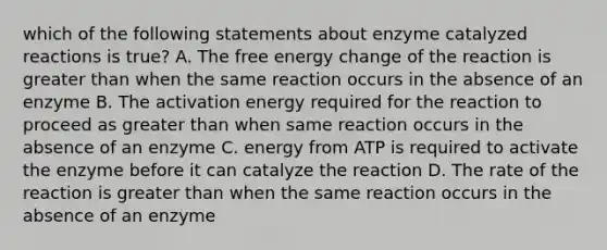 which of the following statements about enzyme catalyzed reactions is true? A. The free energy change of the reaction is greater than when the same reaction occurs in the absence of an enzyme B. The activation energy required for the reaction to proceed as greater than when same reaction occurs in the absence of an enzyme C. energy from ATP is required to activate the enzyme before it can catalyze the reaction D. The rate of the reaction is greater than when the same reaction occurs in the absence of an enzyme