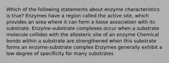 Which of the following statements about enzyme characteristics is true? Enzymes have a region called the active site, which provides an area where it can form a loose association with its substrate. Enzyme-substrate complexes occur when a substrate molecule collides with the allosteric site of an enzyme Chemical bonds within a substrate are strengthened when this substrate forms an enzyme-substrate complex Enzymes generally exhibit a low degree of specificity for many substrates