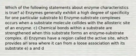 Which of the following statements about enzyme characteristics is true? a) Enzymes generally exhibit a high degree of specificity for one particular substrate b) Enzyme-substrate complexes occurs when a substrate molecule collides with the allosteric site of an enzyme. c) Chemical bonds within a substrate are strengthened when this substrate forms an enzyme-substrate complex. d) Enzymes have a region called the active site, which provides an area where it can from a loose association with its substrate e) a and d