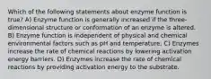 Which of the following statements about enzyme function is true? A) Enzyme function is generally increased if the three-dimensional structure or conformation of an enzyme is altered. B) Enzyme function is independent of physical and chemical environmental factors such as pH and temperature. C) Enzymes increase the rate of chemical reactions by lowering activation energy barriers. D) Enzymes increase the rate of chemical reactions by providing activation energy to the substrate.