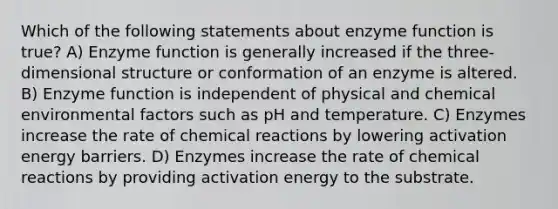 Which of the following statements about enzyme function is true? A) Enzyme function is generally increased if the three-dimensional structure or conformation of an enzyme is altered. B) Enzyme function is independent of physical and chemical environmental factors such as pH and temperature. C) Enzymes increase the rate of chemical reactions by lowering activation energy barriers. D) Enzymes increase the rate of chemical reactions by providing activation energy to the substrate.