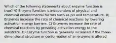 Which of the following statements about enzyme function is true? A) Enzyme function is independent of physical and chemical environmental factors such as pH and temperature. B) Enzymes increase the rate of chemical reactions by lowering activation energy barriers. C) Enzymes increase the rate of chemical reactions by providing activation energy to the substrate. D) Enzyme function is generally increased if the three-dimensional structure or conformation of an enzyme is altered