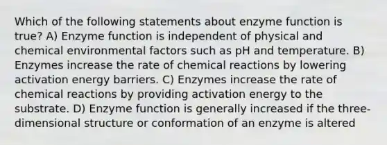 Which of the following statements about enzyme function is true? A) Enzyme function is independent of physical and chemical environmental factors such as pH and temperature. B) Enzymes increase the rate of chemical reactions by lowering activation energy barriers. C) Enzymes increase the rate of chemical reactions by providing activation energy to the substrate. D) Enzyme function is generally increased if the three-dimensional structure or conformation of an enzyme is altered