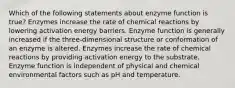 Which of the following statements about enzyme function is true? Enzymes increase the rate of chemical reactions by lowering activation energy barriers. Enzyme function is generally increased if the three-dimensional structure or conformation of an enzyme is altered. Enzymes increase the rate of chemical reactions by providing activation energy to the substrate. Enzyme function is independent of physical and chemical environmental factors such as pH and temperature.