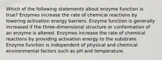 Which of the following statements about enzyme function is true? Enzymes increase the rate of chemical reactions by lowering activation energy barriers. Enzyme function is generally increased if the three-dimensional structure or conformation of an enzyme is altered. Enzymes increase the rate of chemical reactions by providing activation energy to the substrate. Enzyme function is independent of physical and chemical environmental factors such as pH and temperature.