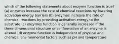 which of the following statements about enzyme function is true? (a) enzymes increase the rate of chemical reactions by lowering activation energy barriers (b) enzymes increase the rate of chemical reactions by providing activation energy to the substrate (c) enzymes function is generally increased if the three-dimensional structure or conformation of an enzyme is altered (d) enzyme function is independent of physical and chemical environmental factors such as pH and temperature