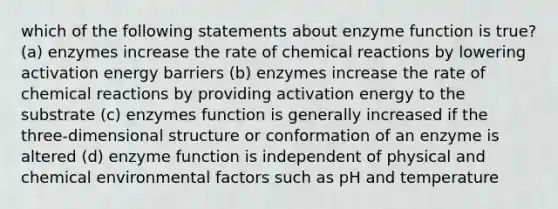 which of the following statements about enzyme function is true? (a) enzymes increase the rate of chemical reactions by lowering activation energy barriers (b) enzymes increase the rate of chemical reactions by providing activation energy to the substrate (c) enzymes function is generally increased if the three-dimensional structure or conformation of an enzyme is altered (d) enzyme function is independent of physical and chemical environmental factors such as pH and temperature