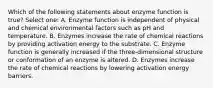 Which of the following statements about enzyme function is true? Select one: A. Enzyme function is independent of physical and chemical environmental factors such as pH and temperature. B. Enzymes increase the rate of chemical reactions by providing activation energy to the substrate. C. Enzyme function is generally increased if the three-dimensional structure or conformation of an enzyme is altered. D. Enzymes increase the rate of chemical reactions by lowering activation energy barriers.