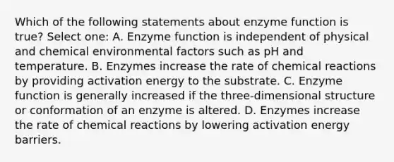 Which of the following statements about enzyme function is true? Select one: A. Enzyme function is independent of physical and chemical environmental factors such as pH and temperature. B. Enzymes increase the rate of chemical reactions by providing activation energy to the substrate. C. Enzyme function is generally increased if the three-dimensional structure or conformation of an enzyme is altered. D. Enzymes increase the rate of chemical reactions by lowering activation energy barriers.