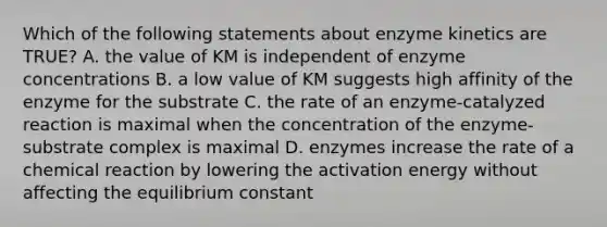 Which of the following statements about enzyme kinetics are TRUE? A. the value of KM is independent of enzyme concentrations B. a low value of KM suggests high affinity of the enzyme for the substrate C. the rate of an enzyme-catalyzed reaction is maximal when the concentration of the enzyme-substrate complex is maximal D. enzymes increase the rate of a chemical reaction by lowering the activation energy without affecting the equilibrium constant