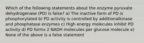 Which of the following statements about the enzyme pyruvate dehydrogenase (PD) is false? a) The inactive form of PD is phosphorylated b) PD activity is controlled by additionalkinase and phosphatase enzymes c) High energy molecules inhibit PD activity d) PD forms 2 NADH molecules per glucose molecule e) None of the above is a false statement