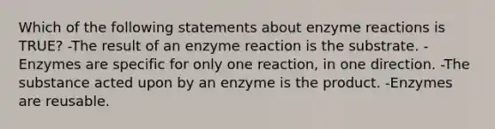 Which of the following statements about enzyme reactions is TRUE? -The result of an enzyme reaction is the substrate. -Enzymes are specific for only one reaction, in one direction. -The substance acted upon by an enzyme is the product. -Enzymes are reusable.