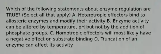 Which of the following statements about <a href='https://www.questionai.com/knowledge/kjN0S1PlnN-enzyme-regulation' class='anchor-knowledge'>enzyme regulation</a> are TRUE? (Select all that apply) A. Heterotropic effectors bind to allosteric enzymes and modify their activity B. Enzyme activity can be altered by temperature, pH but not by the addition of phosphate groups. C. Homotropic effectors will most likely have a negative effect on substrate binding D. Truncation of an enzyme can affect its activity