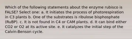 Which of the following statements about the enzyme rubisco is FALSE? Select one: a. It initiates the process of photorespiration in C3 plants b. One of the substrates is ribulose bisphosphate (RuBP). c. It is not found in C4 or CAM plants. d. It can bind either CO2 or O2 at its active site. e. It catalyzes the initial step of the Calvin-Benson cycle.