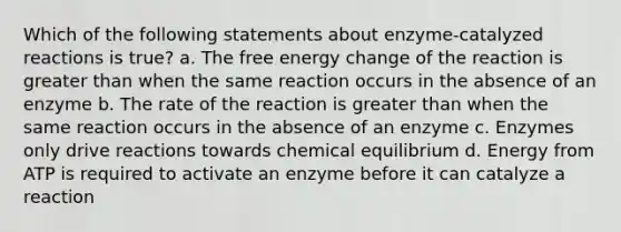 Which of the following statements about enzyme-catalyzed reactions is true? a. The free energy change of the reaction is <a href='https://www.questionai.com/knowledge/ktgHnBD4o3-greater-than' class='anchor-knowledge'>greater than</a> when the same reaction occurs in the absence of an enzyme b. The rate of the reaction is greater than when the same reaction occurs in the absence of an enzyme c. Enzymes only drive reactions towards chemical equilibrium d. Energy from ATP is required to activate an enzyme before it can catalyze a reaction