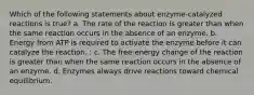 Which of the following statements about enzyme-catalyzed reactions is true? a. The rate of the reaction is greater than when the same reaction occurs in the absence of an enzyme. b. Energy from ATP is required to activate the enzyme before it can catalyze the reaction. : c. The free-energy change of the reaction is greater than when the same reaction occurs in the absence of an enzyme. d. Enzymes always drive reactions toward chemical equilibrium.