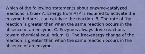 Which of the following statements about enzyme-catalyzed reactions is true? A. Energy from ATP is required to activate the enzyme before it can catalyze the reaction. B. The rate of the reaction is greater than when the same reaction occurs in the absence of an enzyme. C. Enzymes always drive reactions toward chemical equilibrium. D. The free-energy change of the reaction is greater than when the same reaction occurs in the absence of an enzyme.